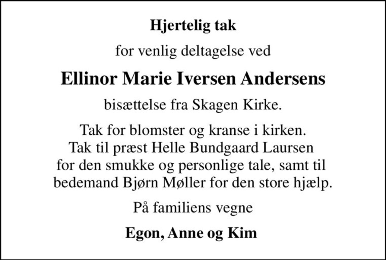 Hjertelig tak
for venlig deltagelse ved
Ellinor Marie Iversen Andersens
bisættelse fra Skagen Kirke.
Tak for blomster og kranse i kirken. Tak til præst Helle Bundgaard Laursen  for den smukke og personlige tale, samt til  bedemand Bjørn Møller for den store hjælp.
På familiens vegne
Egon, Anne og Kim