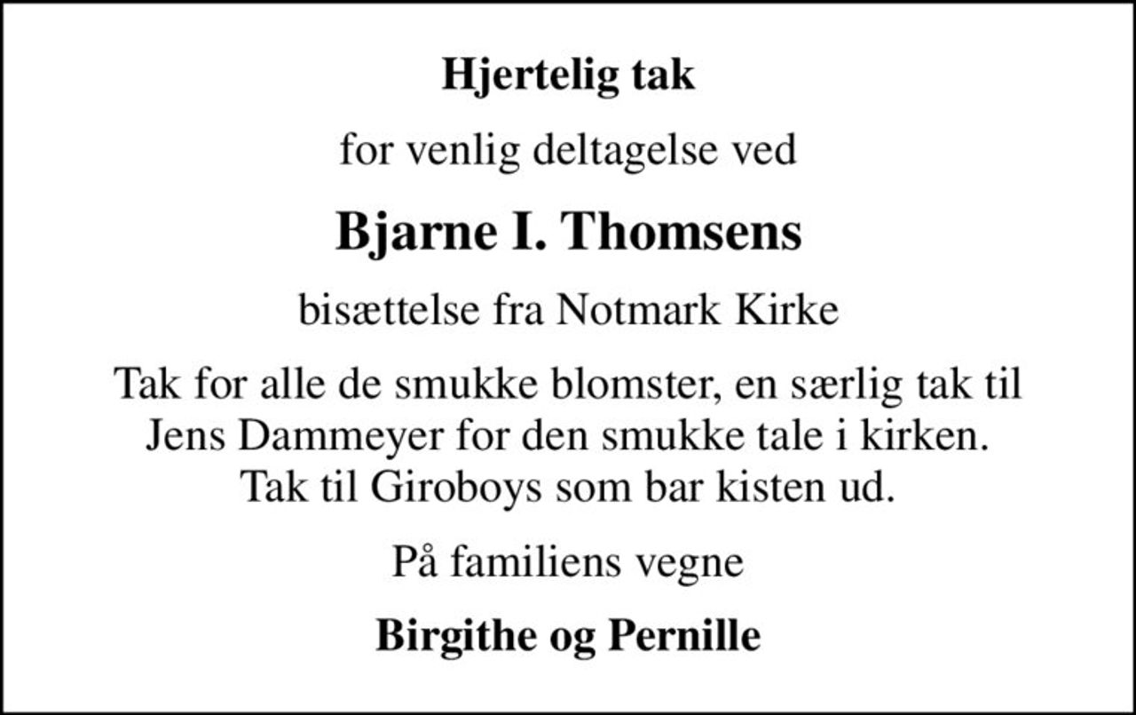 Hjertelig tak
for venlig deltagelse ved
Bjarne I. Thomsens
bisættelse fra Notmark Kirke
Tak for alle de smukke blomster, en særlig tak til Jens Dammeyer for den smukke tale i kirken. Tak til Giroboys som bar kisten ud.
På familiens vegne
Birgithe og Pernille