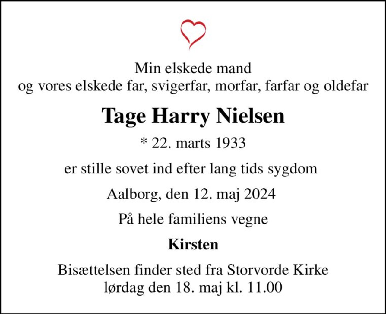 Min elskede mand og vores elskede far, svigerfar, morfar, farfar og oldefar
Tage Harry Nielsen
* 22. marts 1933
er stille sovet ind efter lang tids sygdom 
Aalborg, den 12. maj 2024 
På hele familiens vegne
Kirsten
Bisættelsen finder sted fra Storvorde Kirke  lørdag den 18. maj kl. 11.00