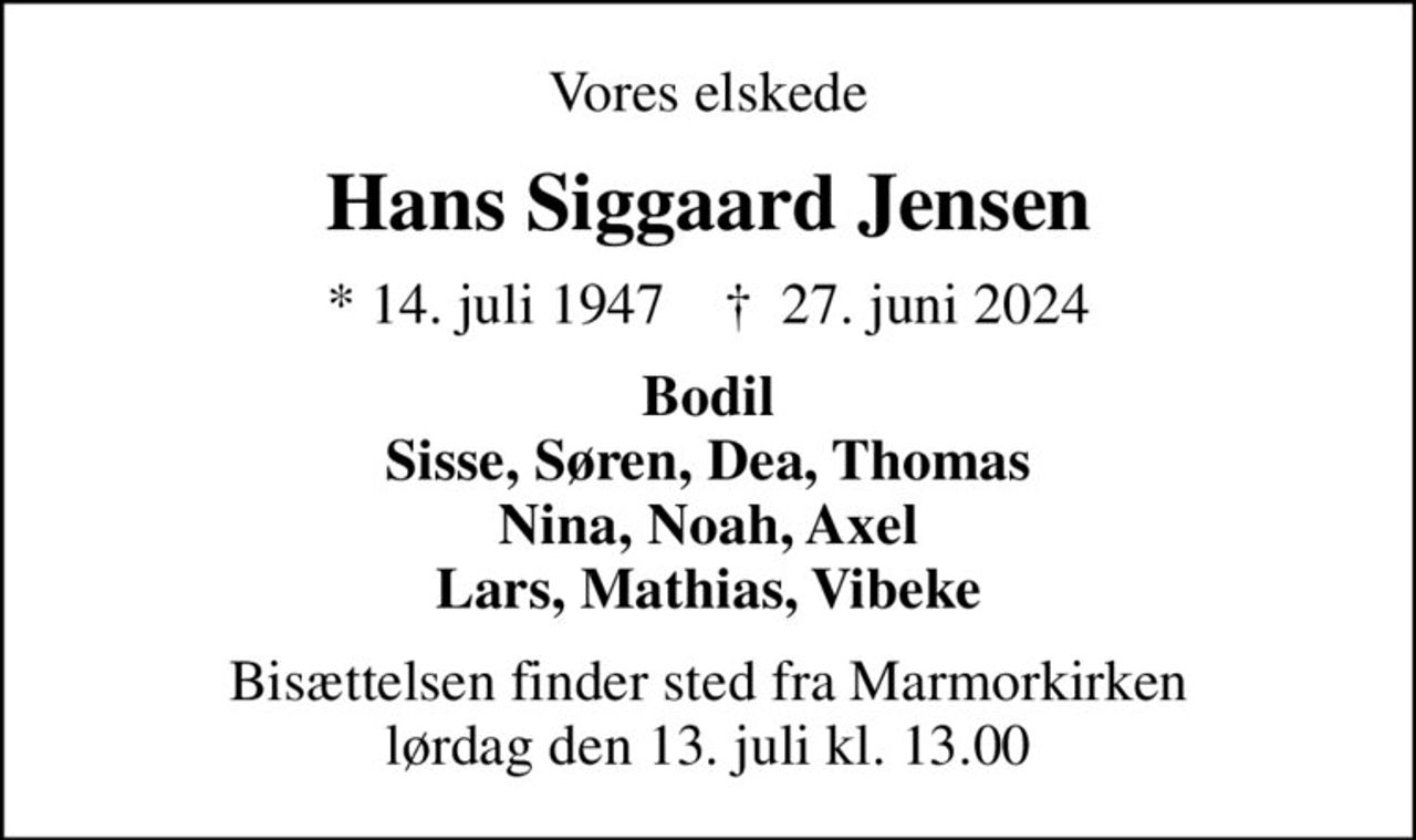Vores elskede
professor
Hans Siggaard Jensen
* 14. juli 1947    ✝ 27. juni 2024
Bodil Sisse, Søren, Dea, Thomas Nina, Noah, Axel Lars, Mathias, Vibeke
Bisættelsen finder sted fra Marmorkirken lørdag den 13. juli kl. 13.00