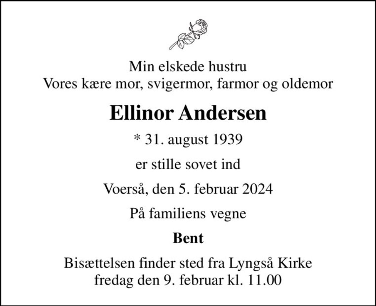 Min elskede hustru Vores kære mor, svigermor, farmor og oldemor
Ellinor Andersen
* 31. august 1939
er stille sovet ind
Voerså, den 5. februar 2024
På familiens vegne
Bent
Bisættelsen finder sted fra Lyngså Kirke  fredag den 9. februar kl. 11.00