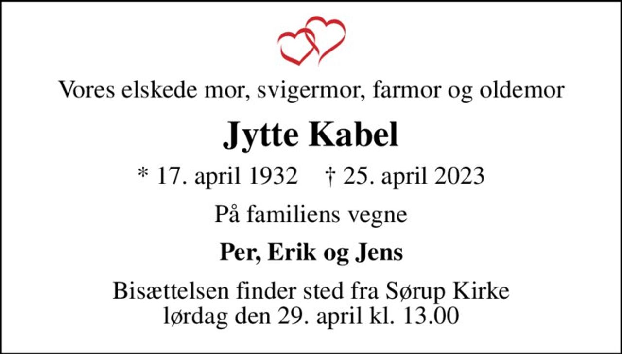 Vores elskede mor, svigermor, farmor og oldemor
Jytte Kabel
* 17. april 1932    ✝ 25. april 2023
På familiens vegne
Per, Erik og Jens
Bisættelsen finder sted fra Sørup Kirke  lørdag den 29. april kl. 13.00