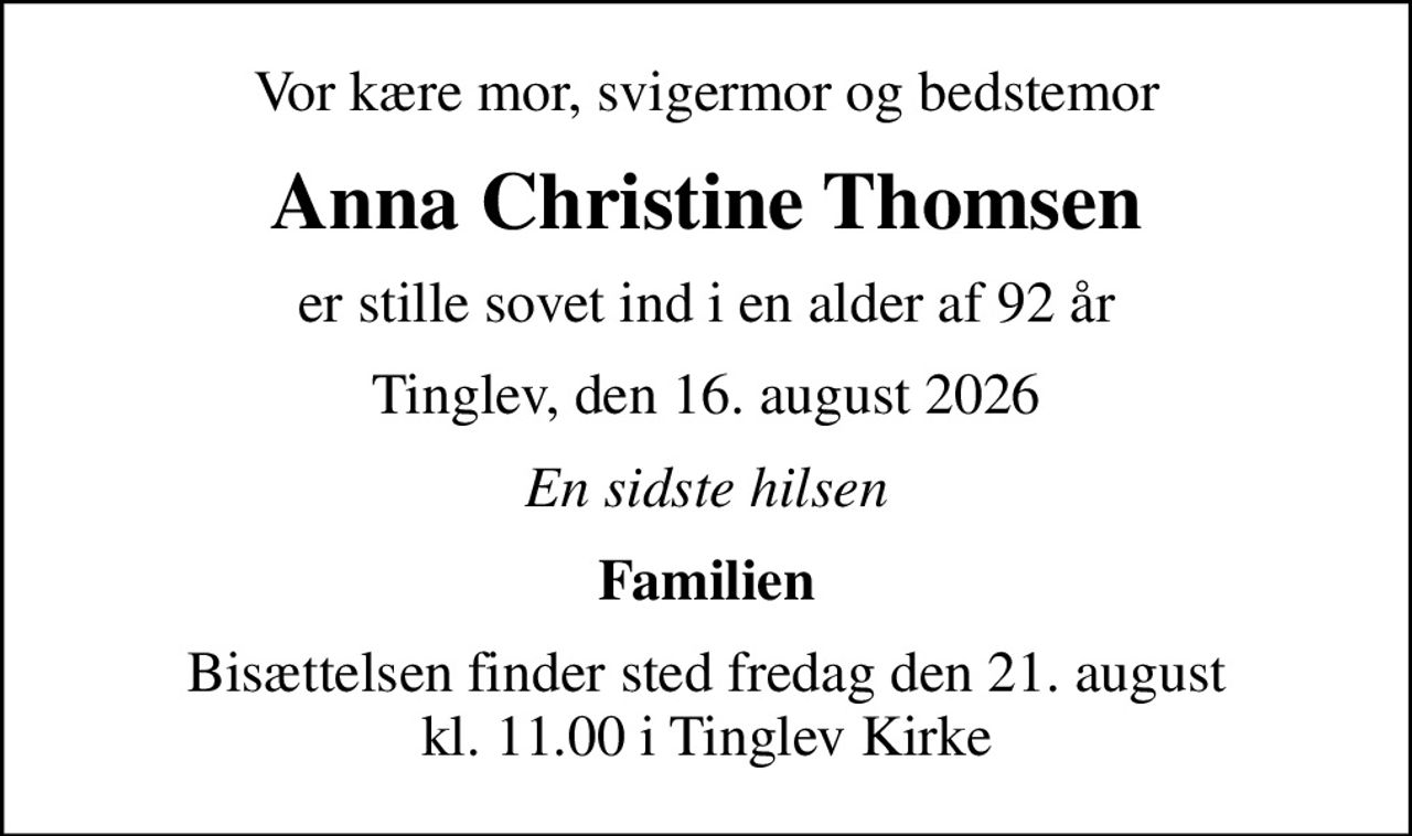 Vor kære mor, svigermor og bedstemor
Anna Christine Thomsen
er stille sovet ind i en alder af 92 år
Tinglev, den 16. august 2026
En sidste hilsen
Familien
Bisættelsen finder sted fredag den 21. august kl. 11.00 i Tinglev Kirke