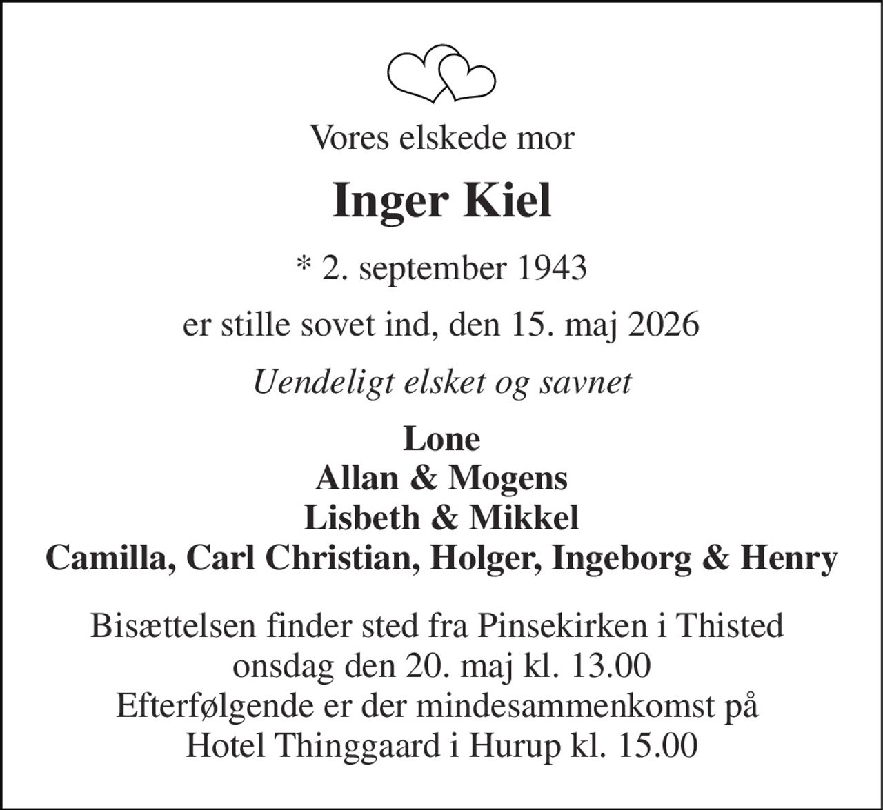 Vores elskede mor 
Inger Kiel 
*​ 2. september 1943 
er stille sovet ind, den 15. maj 2026 
Uendeligt elsket og savnet 
Lone Allan & Mogens Lisbeth & Mikkel Camilla, Carl Christian, Holger, Ingeborg & Henry 
Bisættelsen finder sted fra Pinsekirken i Thisted  onsdag den 20. maj kl. 13.00 Efterfølgende er der mindesammenkomst på  Hotel Thinggaard i Hurup kl. 15.00
