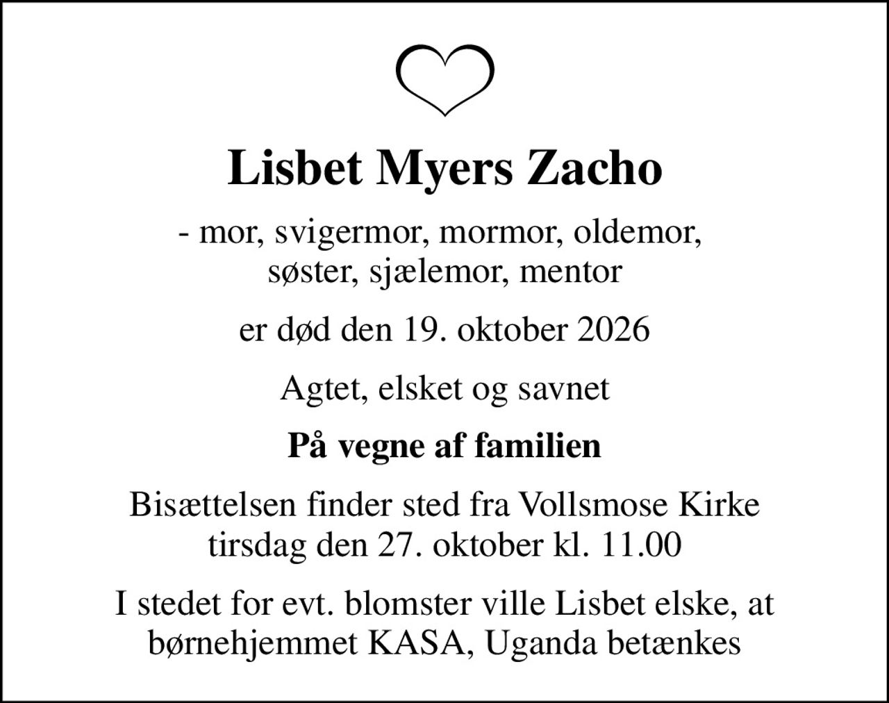 Lisbet Myers Zacho
- mor, svigermor, mormor, oldemor,  søster, sjælemor, mentor
er død den 19. oktober 2026
Agtet, elsket og savnet
På vegne af familien
Bisættelsen finder sted fra Vollsmose Kirke  tirsdag den 27. oktober kl. 11.00 
I stedet for evt. blomster ville Lisbet elske, at børnehjemmet KASA, Uganda betænkes