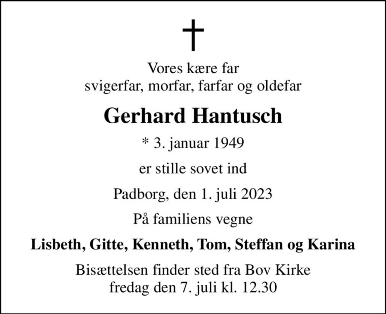 Vores kære far svigerfar, morfar, farfar og oldefar
Gerhard Hantusch
* 3. januar 1949
er stille sovet ind
Padborg, den 1. juli 2023
På familiens vegne
Lisbeth, Gitte, Kenneth, Tom, Steffan og Karina
Bisættelsen finder sted fra Bov Kirke  fredag den 7. juli kl. 12.30