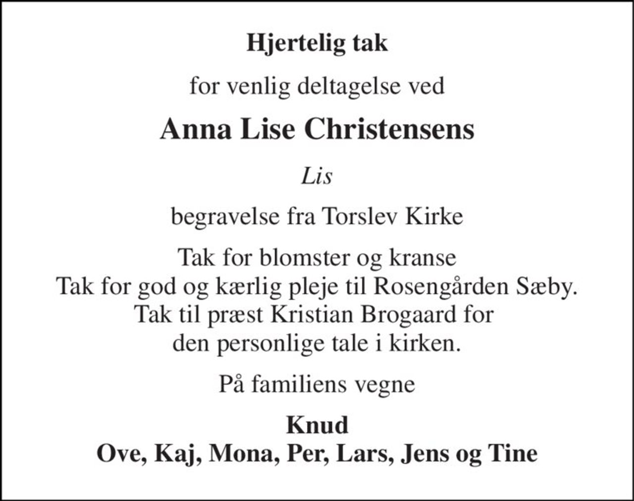 Hjertelig tak 
for venlig deltagelse ved 
Anna Lise Christensens 
Lis 
begravelse fra Torslev Kirke 
Tak for blomster og kranse Tak for god og kærlig pleje til Rosengården Sæby. Tak til præst Kristian Brogaard for  den personlige tale i kirken. 
På familiens vegne 
Knud Ove, Kaj, Mona, Per, lars, Jens og Tine
