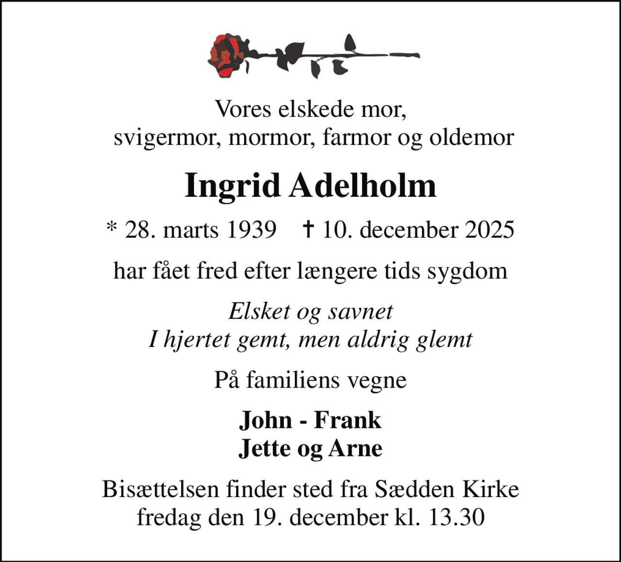 Vores elskede mor,  svigermor, mormor, farmor og oldemor
Ingrid Adelholm
* 28. marts 1939    ✝ 10. december 2025
har fået fred efter længere tids sygdom
Elsket og savnet I hjertet gemt, men aldrig glemt
På familiens vegne
John - Frank Jette og Arne
Bisættelsen finder sted fra Sædden Kirke  fredag den 19. december kl. 13.30
