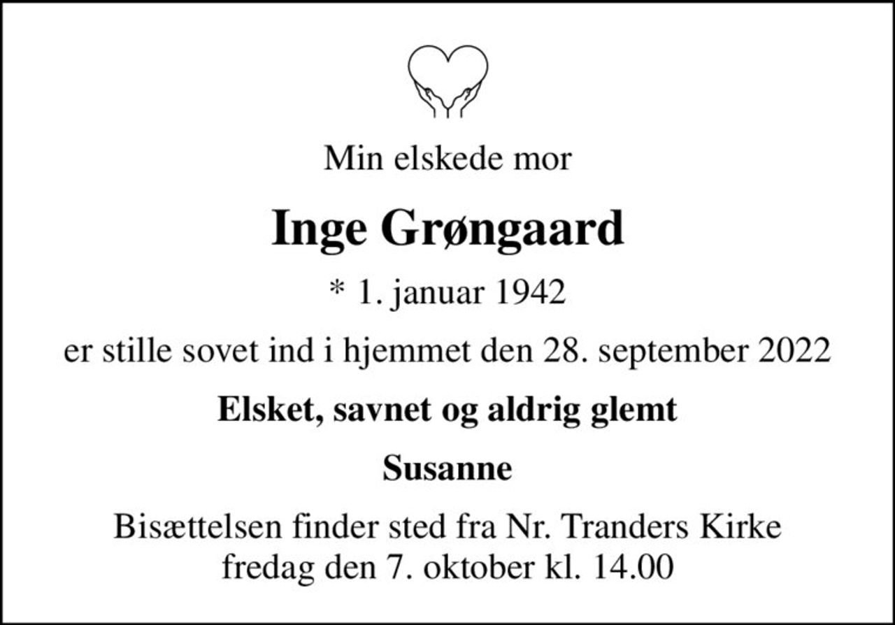 Min elskede mor
Inge Grøngaard
* 1. januar 1942
er stille sovet ind i hjemmet den 28. september 2022
Elsket, savnet og aldrig glemt
Susanne
Bisættelsen finder sted fra Nr. Tranders Kirke  fredag den 7. oktober kl. 14.00