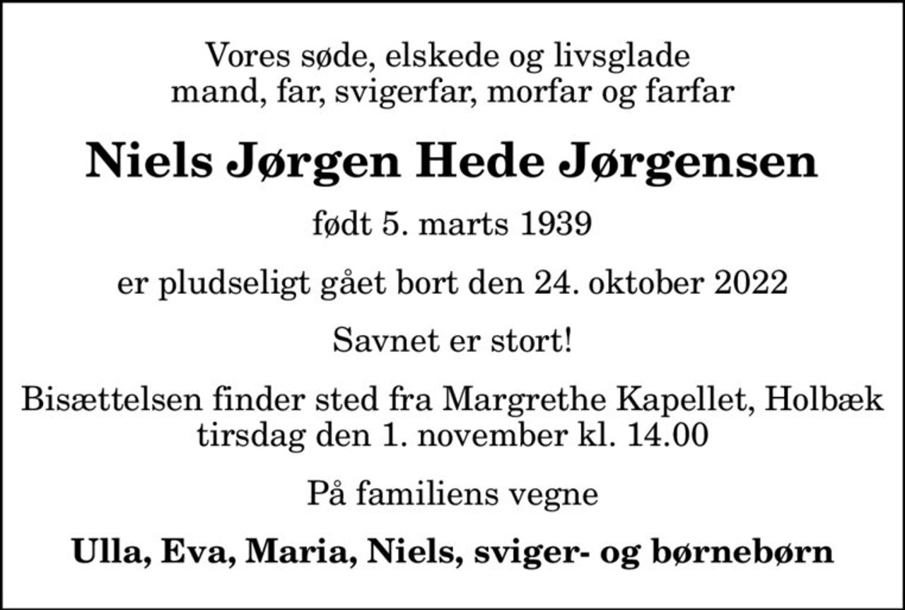 Vores søde, elskede og livsglade  mand, far, svigerfar, morfar og farfar
Niels Jørgen Hede Jørgensen
født 5. marts 1939
er pludseligt gået bort den 24. oktober 2022
Savnet er stort!
Bisættelsen finder sted fra Margrethe Kapellet, Holbæk tirsdag den 1. november kl. 14.00
På familiens vegne
Ulla, Eva, Maria, Niels, sviger- og børnebørn
