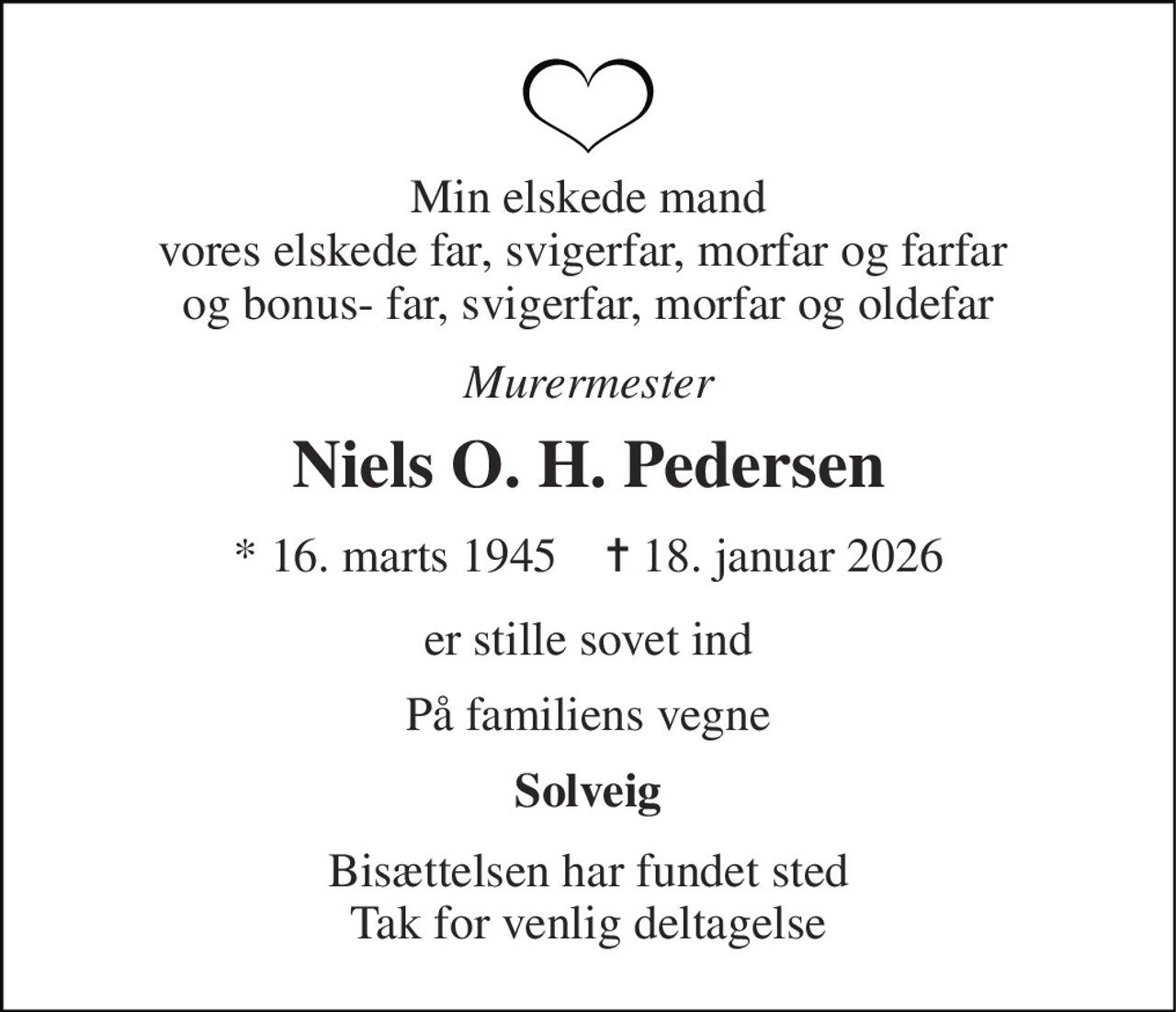 Min elskede mand vores elskede far, svigerfar, morfar og farfar  og bonus- far, svigerfar, morfar og oldefar 
Murermester 
Niels O. H. Pedersen 
*​ 16. marts 1945​    ✝​ 18. januar 2026 
er stille sovet ind 
På familiens vegne 
Solveig 
Bisættelsen har fundet sted Tak for venlig deltagelse