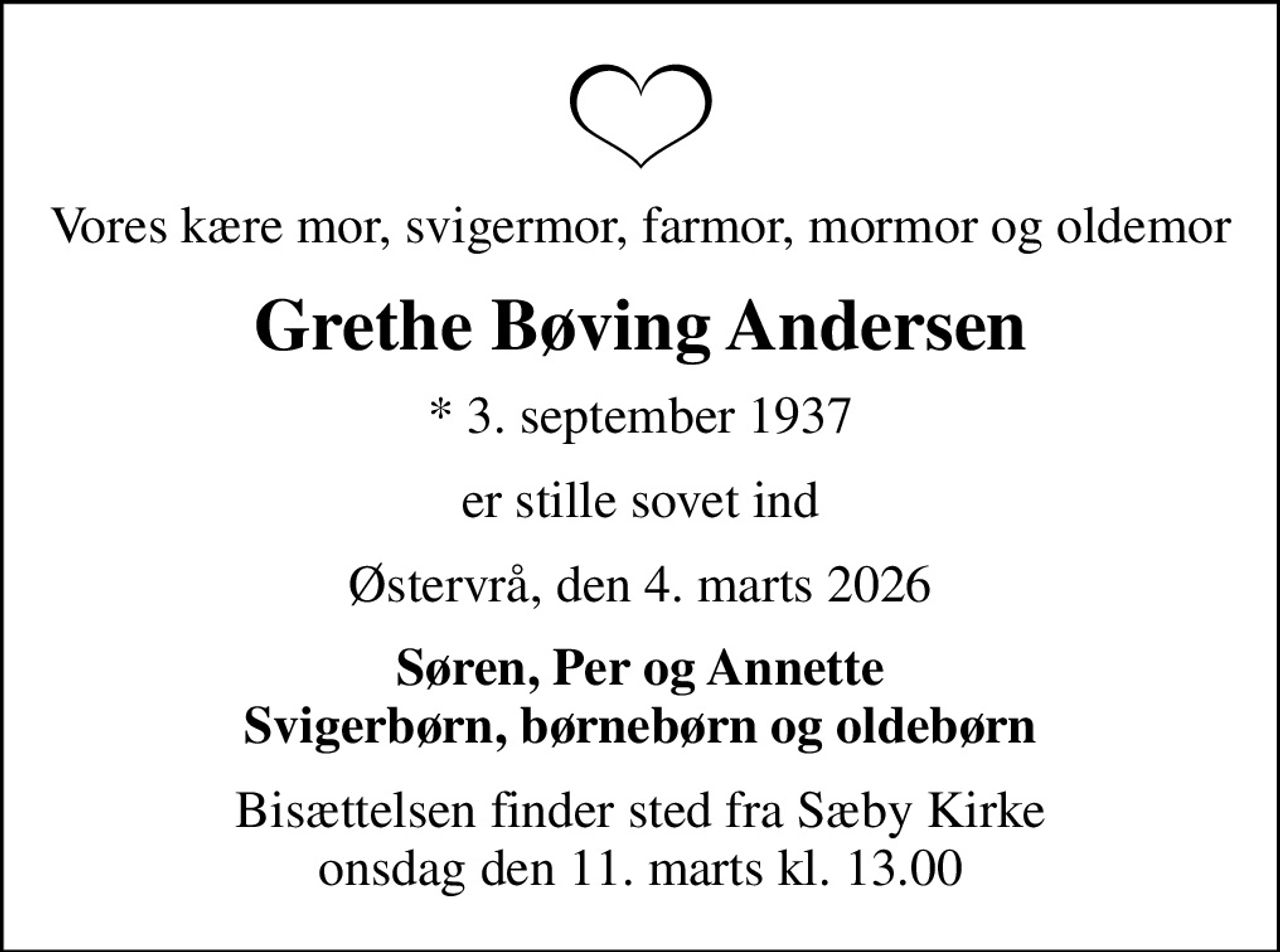 Vores kære mor, svigermor, farmor, mormor og oldemor
Grethe Bøving Andersen
* 3. september 1937
er stille sovet ind
Østervrå, den 4. marts 2026
Søren, Per og Annette Svigerbørn, børnebørn og oldebørn
Bisættelsen finder sted fra Sæby Kirke  onsdag den 11. marts kl. 13.00