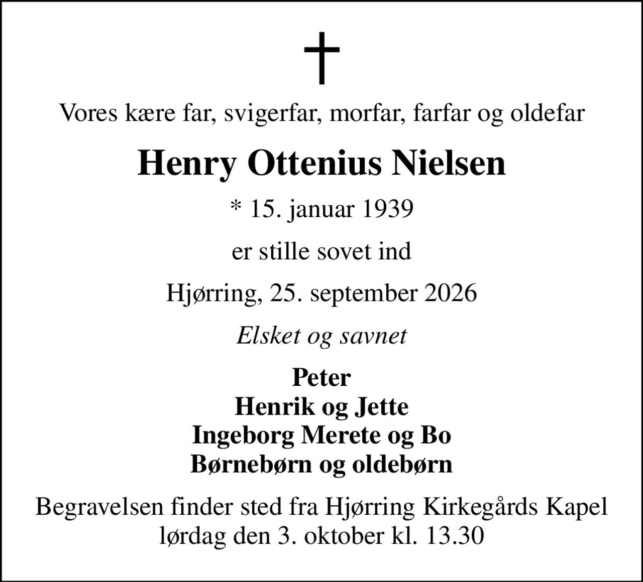 Vores kære far, svigerfar, morfar, farfar og oldefar
Henry Ottenius Nielsen
* 15. januar 1939
er stille sovet ind
Hjørring, 25. september 2026
Elsket og savnet
Peter Henrik og Jette Ingeborg Merete og Bo Børnebørn og oldebørn
Begravelsen finder sted fra Hjørring Kirkegårds Kapel  lørdag den 3. oktober kl. 13.30