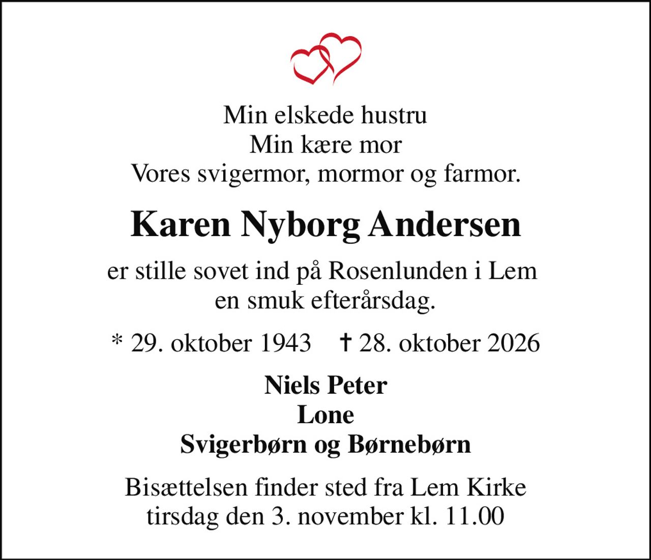 Min elskede hustru min kære mor vores svigermor, mormor og farmor
Karen Nyborg Andersen
er stille sovet ind på Rosenlunden i Lem  en smuk efterårsdag
* 29. oktober 1943    ✝ 28. oktober 2026
Niels Peter Lone svigerbørn og Børnebørn
Bisættelsen finder sted fra Lem Kirke  tirsdag den 3. november kl. 11.00
