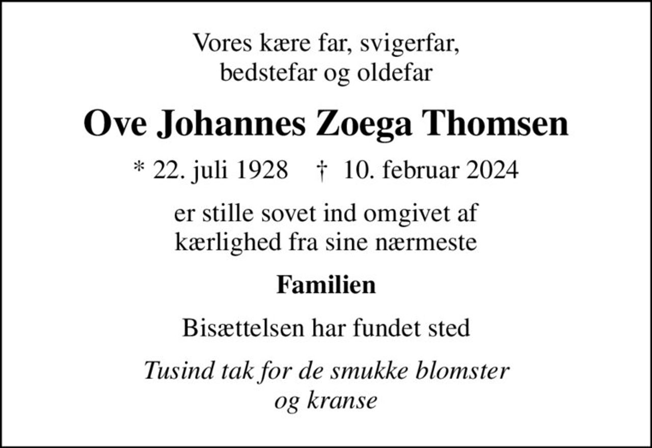 Vores kære far, svigerfar, bedstefar og oldefar
Ove Johannes Zoega Thomsen
* 22. juli 1928    ✝ 10. februar 2024
er stille sovet ind omgivet af kærlighed fra sine nærmeste
Familien
Bisættelsen har fundet sted
Tusind tak for de smukke blomster og kranse