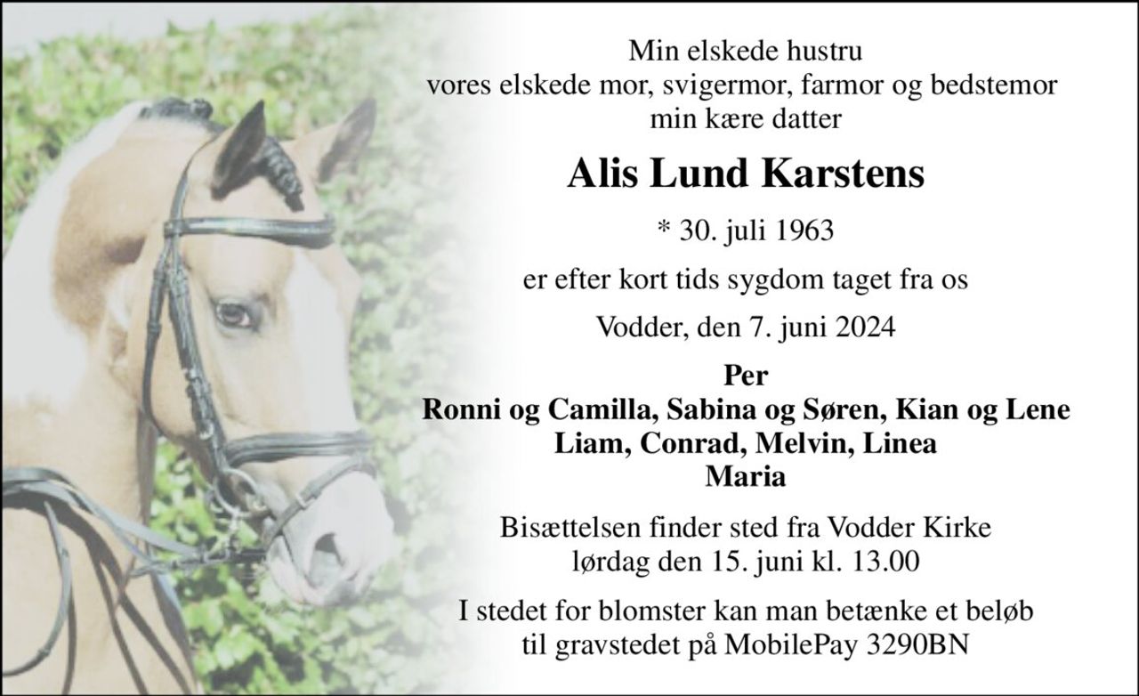 Min elskede hustru vores elskede mor, svigermor, farmor og bedstemor  min kære datter 
Alis Lund Karstens 
*​ 30. juli 1963 
er efter kort tids sygdom taget fra os 
Vodder, den 7. juni 2024 
Per Ronni og Camilla, Sabina og Søren, Kian og Lene Liam, Conrad, Melvin, Linea Maria 
Bisættelsen​ finder sted fra Vodder Kirke​ lørdag den 15. juni​ kl. 13.00 
I stedet for blomster kan man betænke et beløb til gravstedet på MobilePay 3290BN
