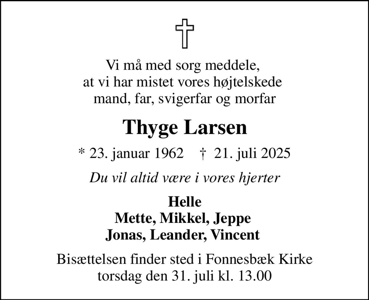 Vi må med sorg meddele,  at vi har mistet vores højtelskede  mand, far, svigerfar og morfar
Thyge Larsen
* 23. januar 1962    ✝ 21. juli 2025
Du vil altid være i vores hjerter
Helle Mette, Mikkel, Jeppe  Jonas, Leander, Vincent 
Bisættelsen finder sted i Fonnesbæk Kirke  torsdag den 31. juli kl. 13.00