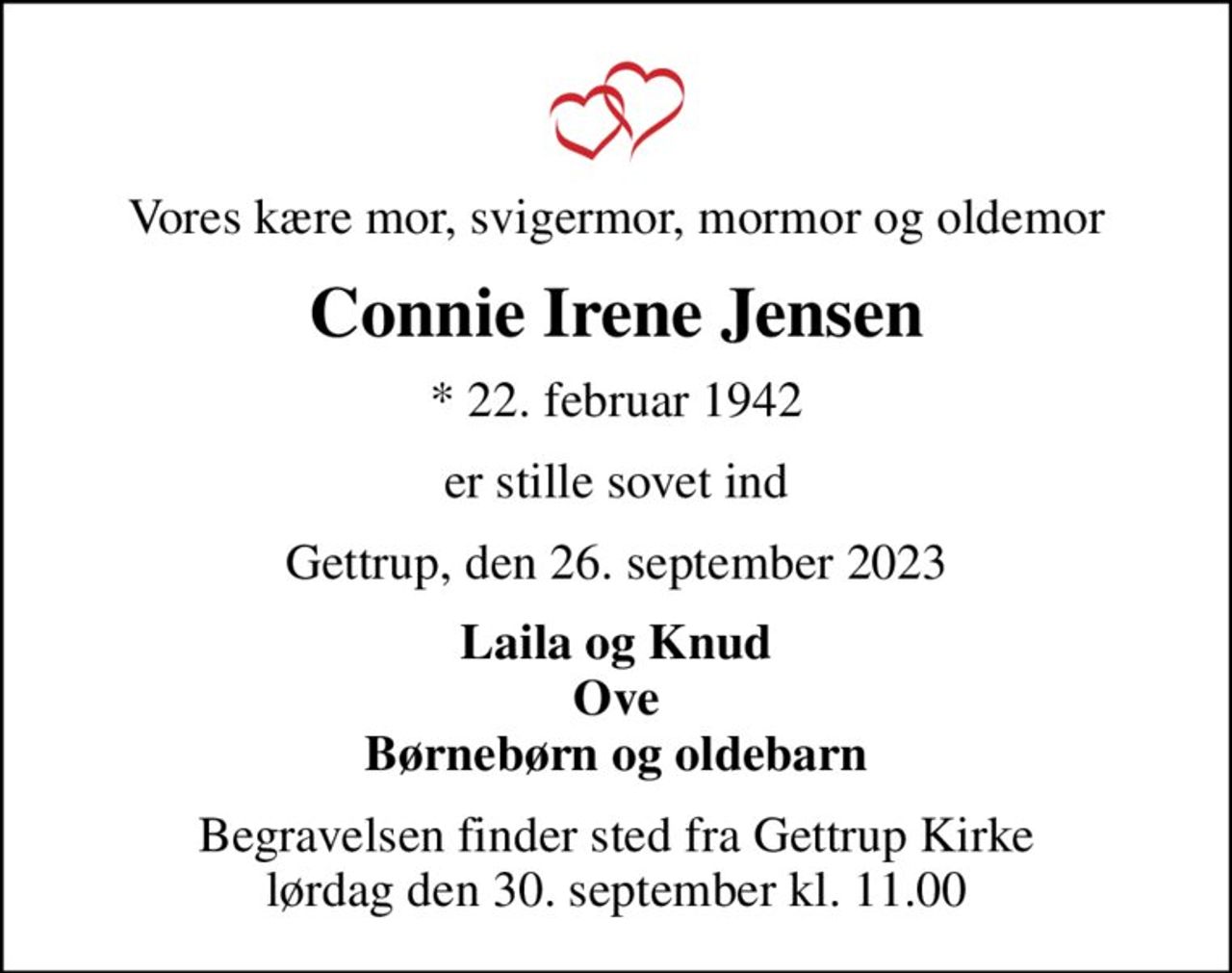 Vores kære mor, svigermor, mormor og oldemor
Connie Irene Jensen
* 22. februar 1942
er stille sovet ind
Gettrup, den 26. september 2023
Laila og Knud Ove Børnebørn og oldebarn
Begravelsen finder sted fra Gettrup Kirke  lørdag den 30. september kl. 11.00
