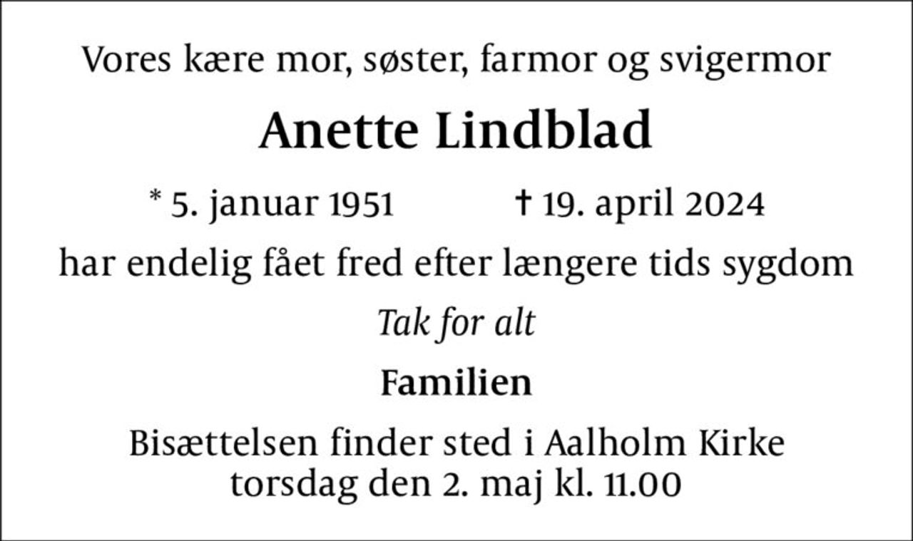 Vores kære mor, søster, farmor og svigermor
Anette Lindblad
* 5. januar 1951    ✝ 19. april 2024
har endelig fået fred efter længere tids sygdom
Tak for alt
Familien
Bisættelsen finder sted i Aalholm Kirke  torsdag den 2. maj kl. 11.00