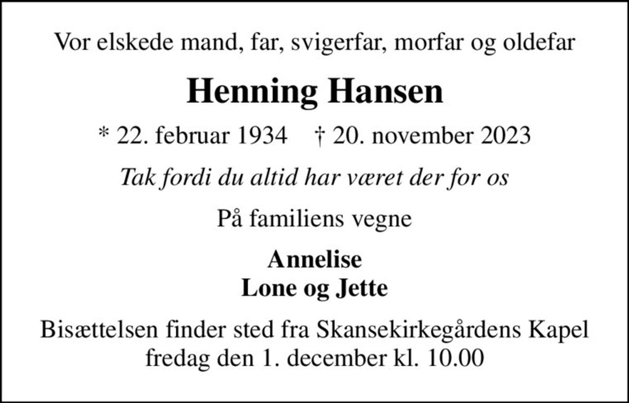 Vor elskede mand, far, svigerfar, morfar og oldefar
Henning Hansen
* 22. februar 1934    ✝ 20. november 2023
Tak fordi du altid har været der for os
På familiens vegne
Annelise Lone og Jette
Bisættelsen finder sted fra Skansekirkegårdens Kapel  fredag den 1. december kl. 10.00
