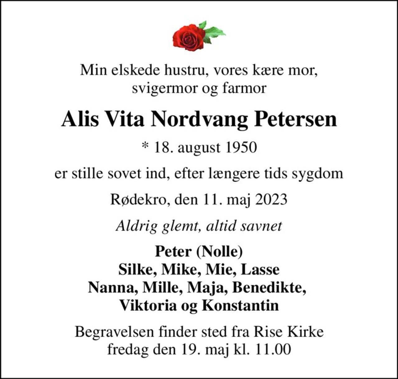 Min elskede hustru, vores kære mor, svigermor og farmor
Alis Vita Nordvang Petersen
* 18. august 1950
er stille sovet ind, efter længere tids sygdom
Rødekro, den 11. maj 2023
Aldrig glemt, altid savnet
Peter (Nolle) Silke, Mike, Mie, Lasse Nanna, Mille, Maja, Benedikte,  Viktoria og Konstantin
Begravelsen finder sted fra Rise Kirke  fredag den 19. maj kl. 11.00