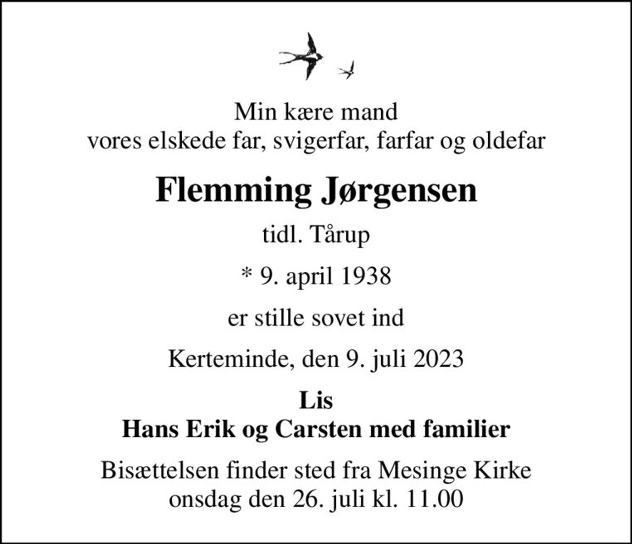 Min kære mand vores elskede far, svigerfar, farfar og oldefar
Flemming Jørgensen
tidl. Tårup
* 9. april 1938
er stille sovet ind
Kerteminde, den 9. juli 2023
Lis Hans Erik og Carsten med familier
Bisættelsen finder sted fra Mesinge Kirke  onsdag den 26. juli kl. 11.00