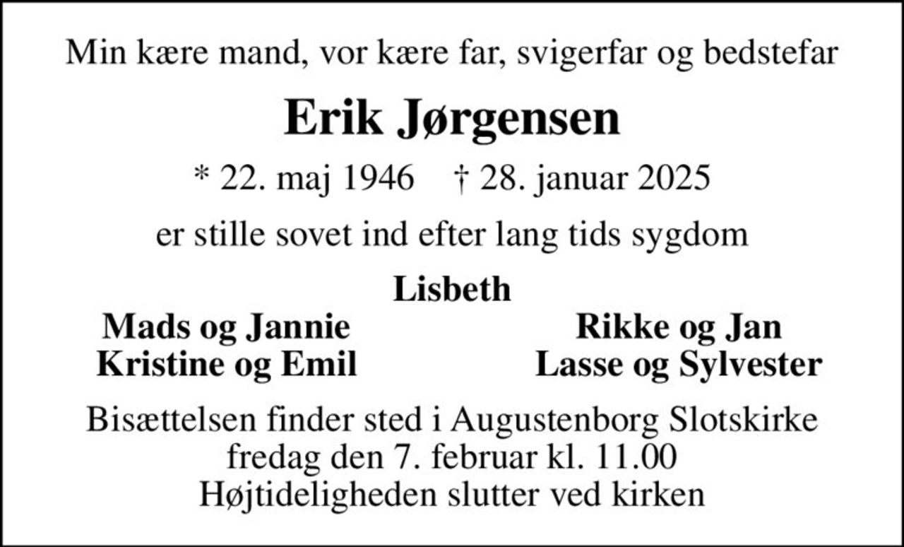 Min kære mand, vor kære far, svigerfar og bedstefar
Erik Jørgensen
* 22. maj 1946    ✝ 28. januar 2025
er stille sovet ind efter lang tids sygdom
Lisbeth
Mads og Jannie
Rikke og Jan
Kristine og Emil
Lasse og Sylvester
Bisættelsen finder sted i Augustenborg Slotskirke  fredag den 7. februar kl. 11.00  Højtideligheden slutter ved kirken