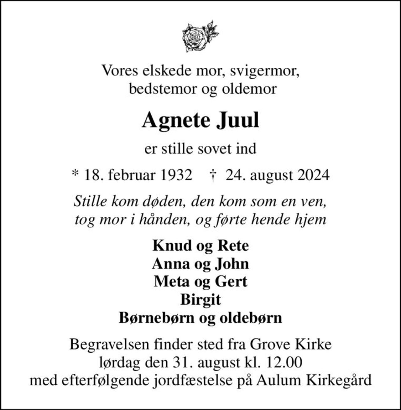 Vores elskede mor, svigermor,  bedstemor og oldemor
Agnete Juul
er stille sovet ind
* 18. februar 1932    ✝ 24. august 2024
Stille kom døden, den kom som en ven, tog mor i hånden, og førte hende hjem
Knud og Rete Anna og John Meta og Gert Birgit Børnebørn og oldebørn
Begravelsen finder sted fra Grove Kirke  lørdag den 31. august kl. 12.00  med efterfølgende jordfæstelse på Aulum Kirkegård