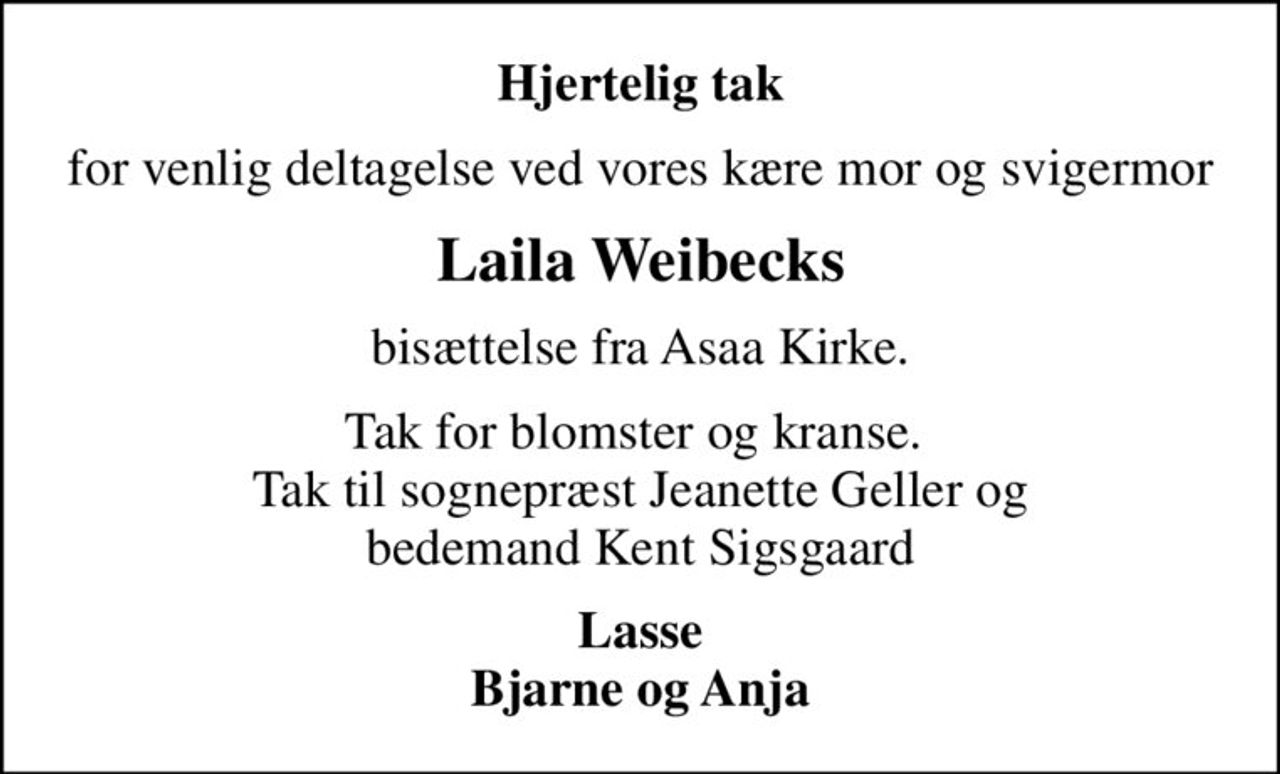 Hjertelig tak
for venlig deltagelse ved vores kære mor og svigermor
Laila Weibecks
bisættelse fra Asaa Kirke.
Tak for blomster og kranse.  Tak til sognepræst Jeanette Geller og bedemand Kent Sigsgaard
Lasse Bjarne og Anja