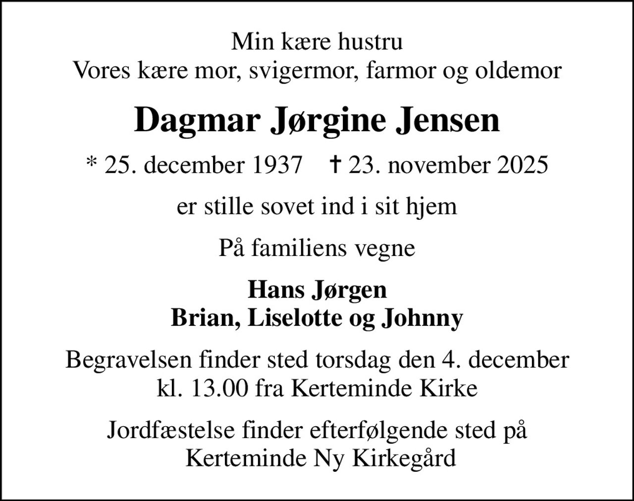 Min kære hustru Vores kære mor, svigermor, farmor og oldemor
Dagmar Jørgine Jensen
* 25. december 1937    ✝ 23. november 2025
er stille sovet ind i sit hjem
På familiens vegne
Hans Jørgen Brian, Liselotte og Johnny
Begravelsen finder sted torsdag den 4. december kl. 13.00 fra Kerteminde Kirke
Jordfæstelse finder efterfølgende sted på  Kerteminde Ny Kirkegård