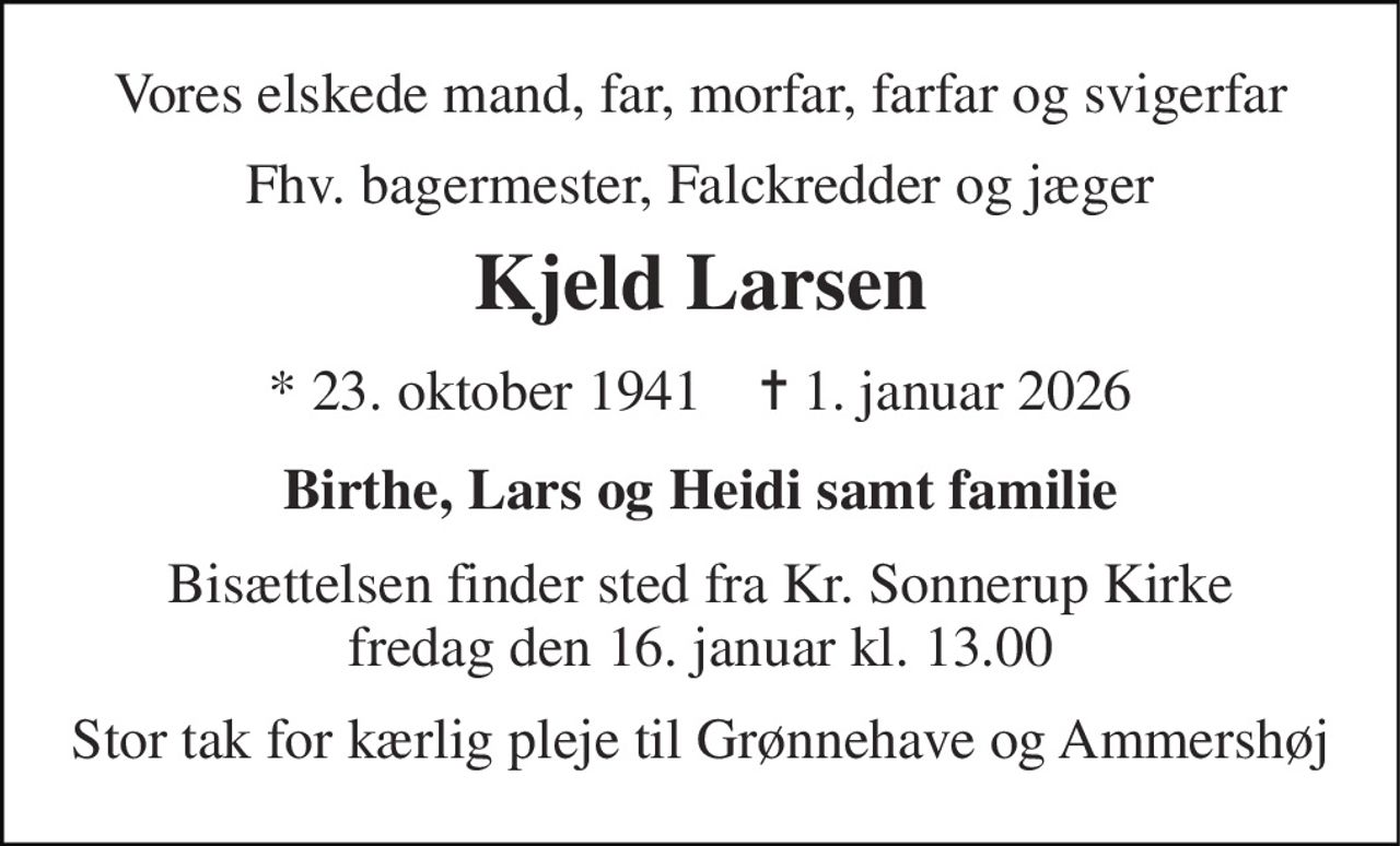 Vores elskede mand, far, morfar, farfar og svigerfar 
Fhv. bagermester, Falckredder og jæger 
Kjeld Larsen 
*​ 23. oktober 1941​    ✝​ 1. januar 2026 
Birthe, Lars og Heidi samt familie 
Bisættelsen finder sted fra Kr. Sonnerup Kirke fredag den 16. januar kl. 13.00 
Stor tak for kærlig pleje til Grønnehave og Ammershøj