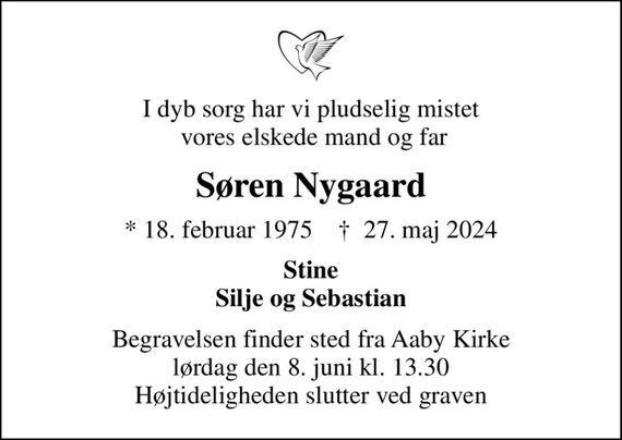 I dyb sorg har vi pludselig mistet  vores elskede mand og far
Søren Nygaard
* 18. februar 1975    &#x271d; 27. maj 2024
Stine Silje og Sebastian
Begravelsen finder sted fra Aaby Kirke  lørdag den 8. juni kl. 13.30  Højtideligheden slutter ved graven