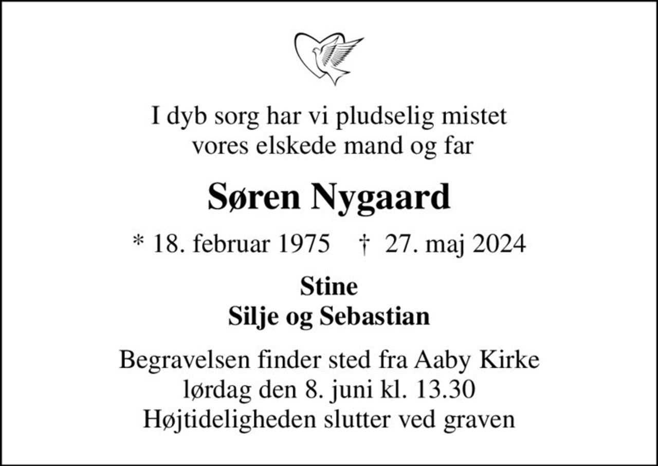 I dyb sorg har vi pludselig mistet  vores elskede mand og far
Søren Nygaard
* 18. februar 1975    ✝ 27. maj 2024
Stine Silje og Sebastian
Begravelsen finder sted fra Aaby Kirke  lørdag den 8. juni kl. 13.30  Højtideligheden slutter ved graven