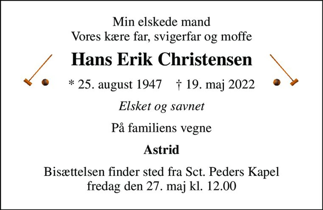 Min elskede mand Vores kære far, svigerfar og moffe 
Hans Erik Christensen 
*​ 25. august 1947​    ✝​ 19. maj 2022 
Elsket og savnet 
På familiens vegne 
Astrid 
Bisættelsen​ finder sted fra Sct. Peders Kapel​ fredag den 27. maj​ kl. 12.00