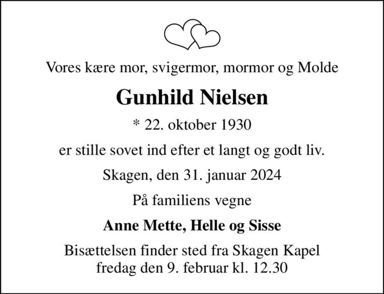 Vores kære mor, svigermor, mormor og Molde
Gunhild Nielsen
* 22. oktober 1930
er stille sovet ind efter et langt og godt liv.
Skagen, den 31. januar 2024
På familiens vegne
Anne Mette, Helle og Sisse
Bisættelsen finder sted fra Skagen Kapel  fredag den 9. februar kl. 12.30