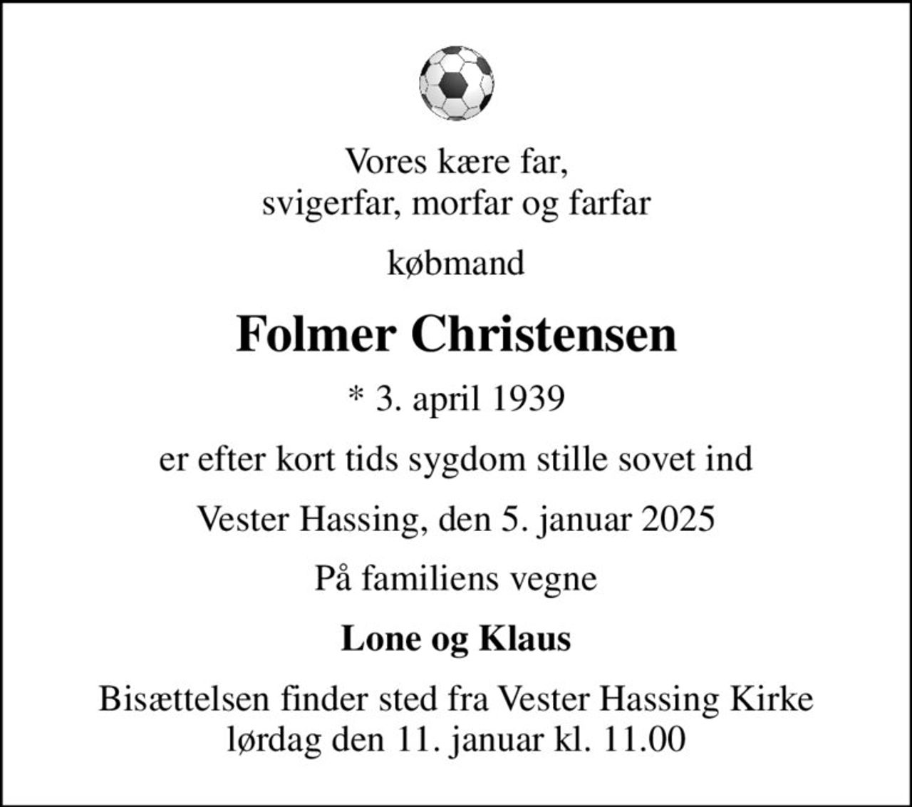 Vores kære far, svigerfar, morfar og farfar
købmand
Folmer Christensen
* 3. april 1939
er efter kort tids sygdom stille sovet ind
Vester Hassing, den 5. januar 2025
På familiens vegne
Lone og Klaus
Bisættelsen finder sted fra Vester Hassing Kirke  lørdag den 11. januar kl. 11.00