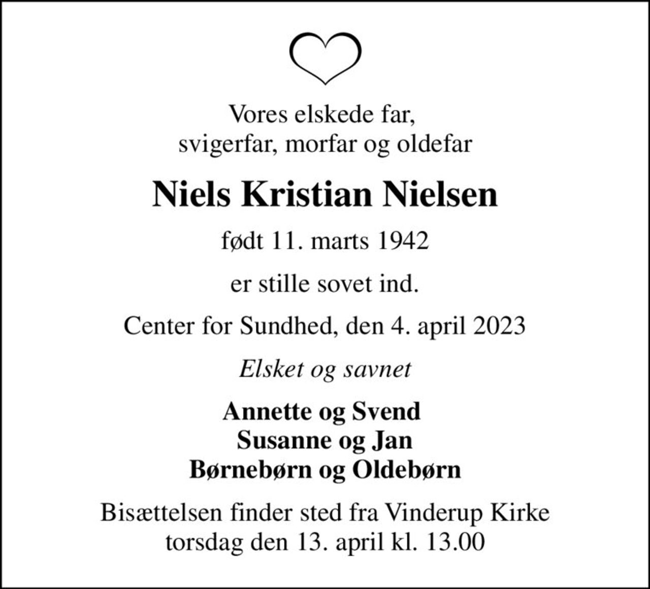 Vores elskede far,  svigerfar, morfar og oldefar
Niels Kristian Nielsen
født 11. marts 1942
er stille sovet ind.
Center for Sundhed, den 4. april 2023
Elsket og savnet
Annette og Svend  Susanne og Jan Børnebørn og Oldebørn
Bisættelsen har fundet sted