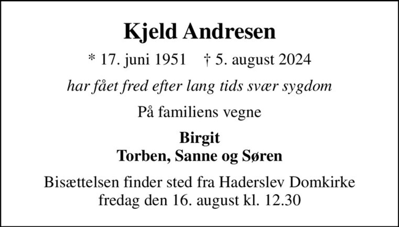 Kjeld Andresen
* 17. juni 1951    ✝ 5. august 2024
har fået fred efter lang tids svær sygdom
På familiens vegne
Birgit Torben, Sanne og Søren
Bisættelsen finder sted fra Haderslev Domkirke  fredag den 16. august kl. 12.30