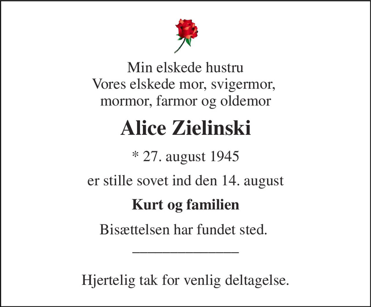 Min elskede hustru Vores elskede mor, svigermor,  mormor, farmor og oldemor 
Alice Zielinski 
* 27. august 1945 
er stille sovet ind den 14. august 
Kurt og familien 
Bisættelsen har fundet sted.  ______________  Hjertelig tak for venlig deltagelse.