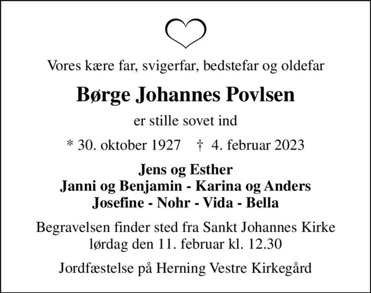 Vores kære far, svigerfar, bedstefar og oldefar
Børge Johannes Povlsen
er stille sovet ind
* 30. oktober 1927    ✝ 4. februar 2023
Jens og Esther Janni og Benjamin - Karina og Anders Josefine - Nohr - Vida - Bella
Begravelsen finder sted fra Sankt Johannes Kirke  lørdag den 11. februar kl. 12.30 
Jordfæstelse på Herning Vestre Kirkegård