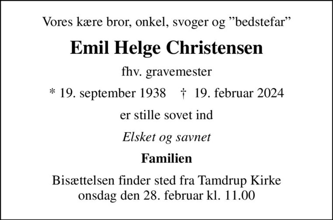 Vores kære bror, onkel, svoger og bedstefar
Emil Helge Christensen
fhv. gravemester
* 19. september 1938    ✝ 19. februar 2024
er stille sovet ind
Elsket og savnet
Familien
Bisættelsen finder sted fra Tamdrup Kirke  onsdag den 28. februar kl. 11.00