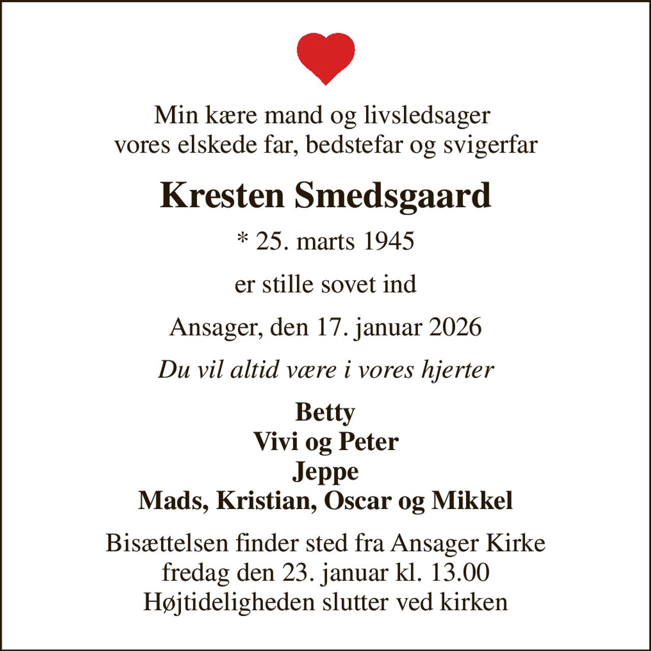 Min kære mand og livsledsager  vores elskede far, bedstefar og svigerfar
Kresten Smedsgaard
* 25. marts 1945
er stille sovet ind
Ansager, den 17. januar 2026
Du vil altid være i vores hjerter
Betty Vivi og Peter Jeppe Mads, Kristian, Oscar og Mikkel
Bisættelsen finder sted fra Ansager Kirke  fredag den 23. januar kl. 13.00  Højtideligheden slutter ved kirken