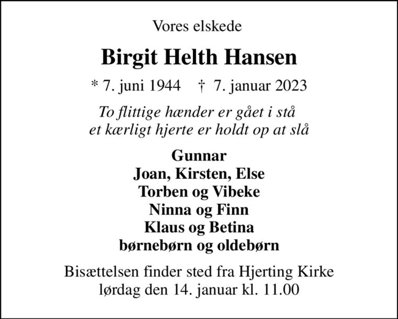 Vores elskede 
Birgit Helth Hansen
* 7. juni 1944    ✝ 7. januar 2023
To flittige hænder er gået i stå  et kærligt hjerte er holdt op at slå
Gunnar Joan, Kirsten, Else Torben og Vibeke Ninna og Finn Klaus og Betina børnebørn og oldebørn
Bisættelsen finder sted fra Hjerting Kirke  lørdag den 14. januar kl. 11.00