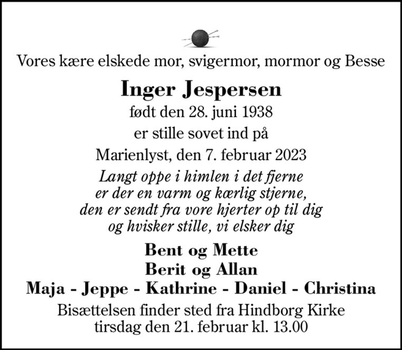 Vores kære elskede mor, svigermor, mormor og Besse
Inger Jespersen
født den 28. juni 1938
er stille sovet ind på
Marienlyst, den 7. februar 2023
Langt oppe i himlen i det fjerne er der en varm og kærlig stjerne, den er sendt fra vore hjerter op til dig og hvisker stille, vi elsker dig
Bent og Mette Berit og Allan Maja - Jeppe - Kathrine - Daniel - Christina
Bisættelsen finder sted fra Hindborg Kirke  tirsdag den 21. februar kl. 13.00