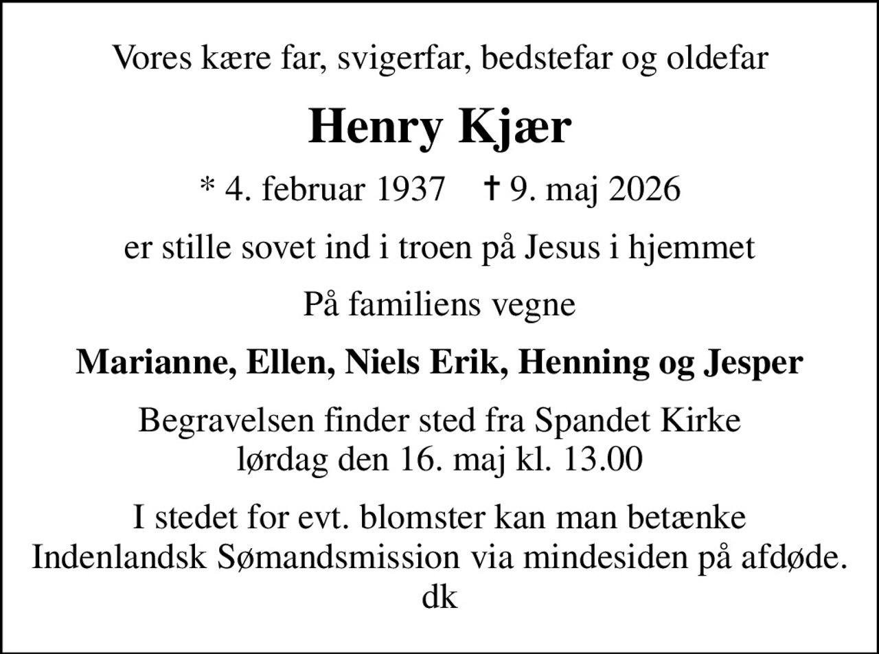 Vores kære far, svigerfar, bedstefar og oldefar
Henry Kjær
* 4. februar 1937    ✝ 9. maj 2026
er stille sovet ind i troen på Jesus i hjemmet
På familiens vegne
Marianne, Ellen, Niels Erik, Henning og Jesper
Begravelsen finder sted fra Spandet Kirke  lørdag den 16. maj kl. 13.00 
I stedet for evt. blomster kan man betænke
					Indenlandsk Sømandsmission via mindesiden på afdøde.dk