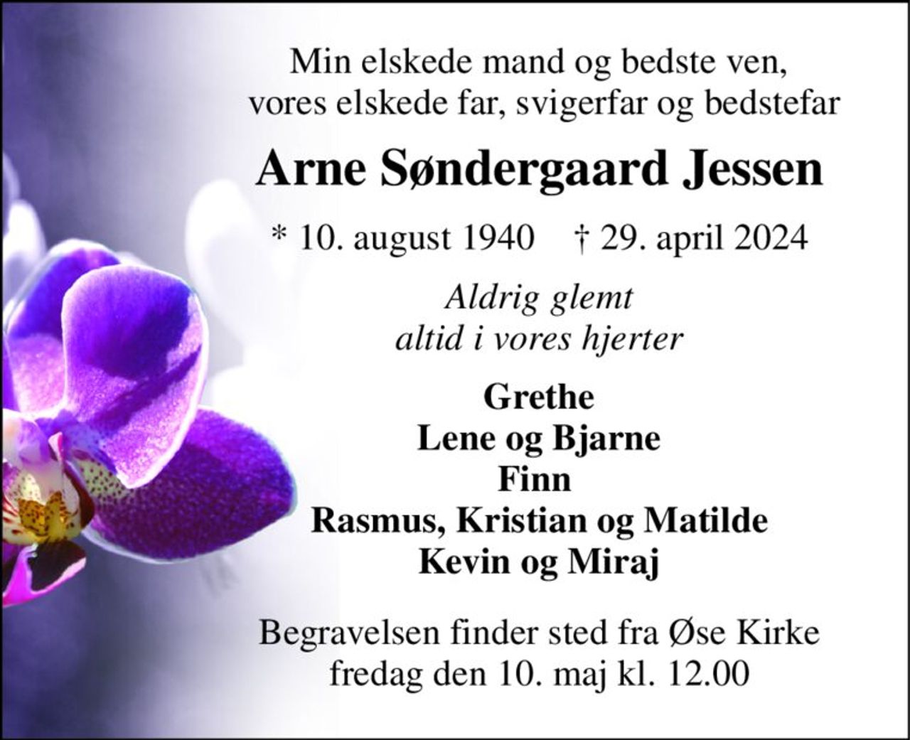 Min elskede mand og bedste ven,  vores elskede far, svigerfar og bedstefar 
Arne Søndergaard Jessen 
*​ 10. august 1940​    †​ 29. april 2024 
Aldrig glemt altid i vores hjerter 
Grethe Lene og Bjarne Finn  Rasmus, Kristian og Matilde Kevin og Miraj 
Begravelsen finder sted fra Øse Kirke​ fredag den 10. maj​ kl. 12.00