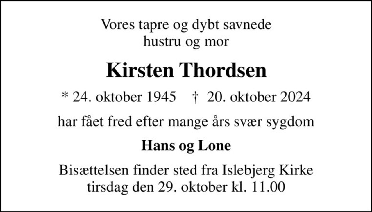Vores tapre og dybt savnede hustru og mor
Kirsten Thordsen
* 24. oktober 1945    ✝ 20. oktober 2024
har fået fred efter mange års svær sygdom
Hans og Lone
Bisættelsen finder sted fra Islebjerg Kirke  tirsdag den 29. oktober kl. 11.00