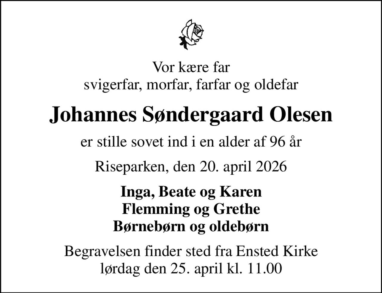 Vor kære far svigerfar, morfar, farfar og oldefar
Johannes Søndergaard Olesen
er stille sovet ind i en alder af 96 år
Riseparken, den 20. april 2026
Inga, Beate og Karen Flemming og Grethe Børnebørn og oldebørn
Begravelsen finder sted fra Ensted Kirke  lørdag den 25. april kl. 11.00
