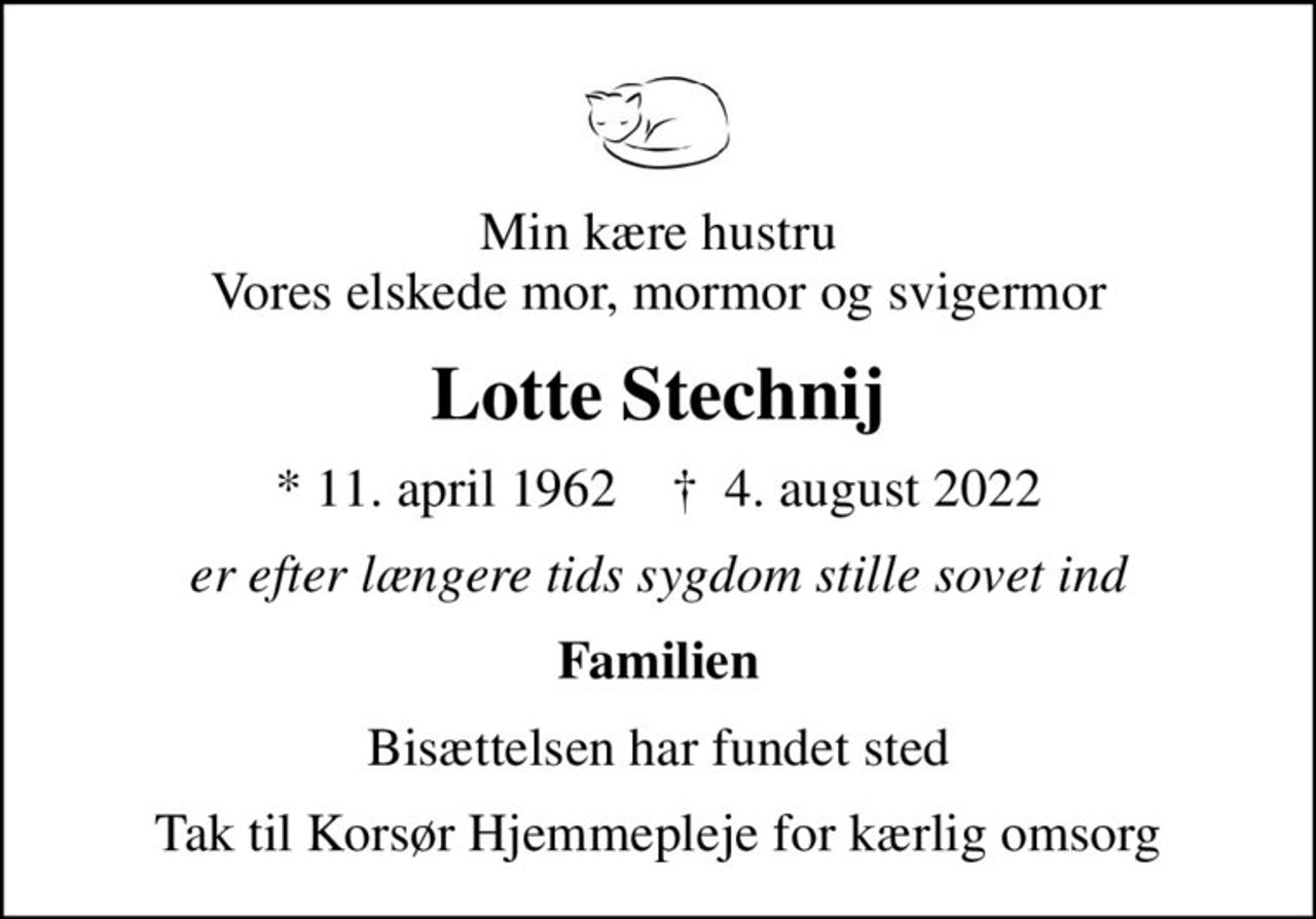 Min kære hustru Vores elskede mor, mormor og svigermor
Lotte Stechnij
* 11. april 1962    ✝ 4. august 2022
er efter længere tids sygdom stille sovet ind
Familien
Bisættelsen har fundet sted
Tak til Korsør Hjemmepleje for kærlig omsorg