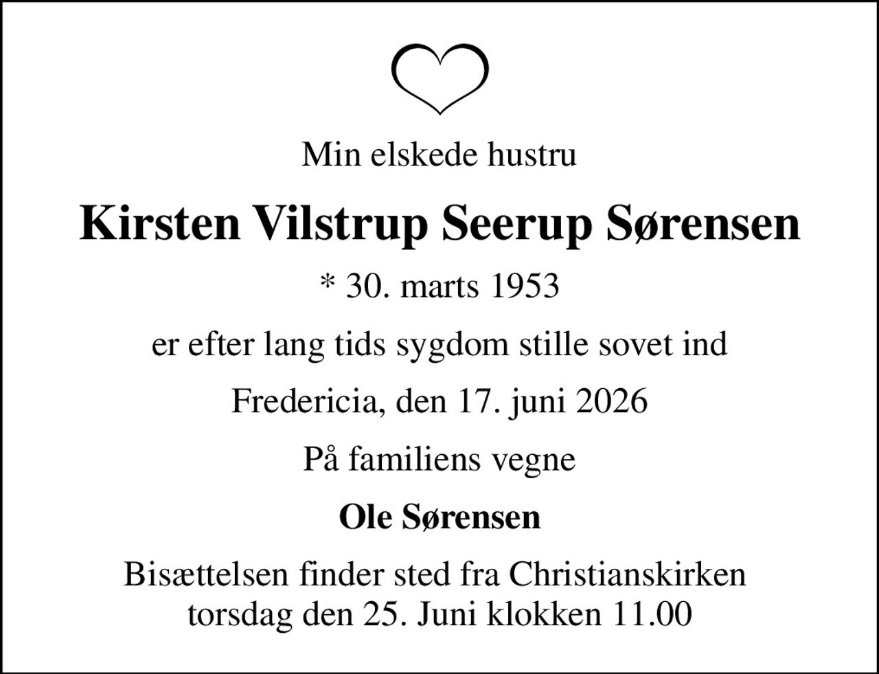 Min elskede hustru
Kirsten Vilstrup Seerup Sørensen
* 30. marts 1953
er efter lang tids sygdom stille sovet ind
Fredericia, den 17. juni 2026
På familiens vegne
Ole Sørensen
Bisættelsen finder sted fra Christianskirken  torsdag den 25. Juni klokken 11.00